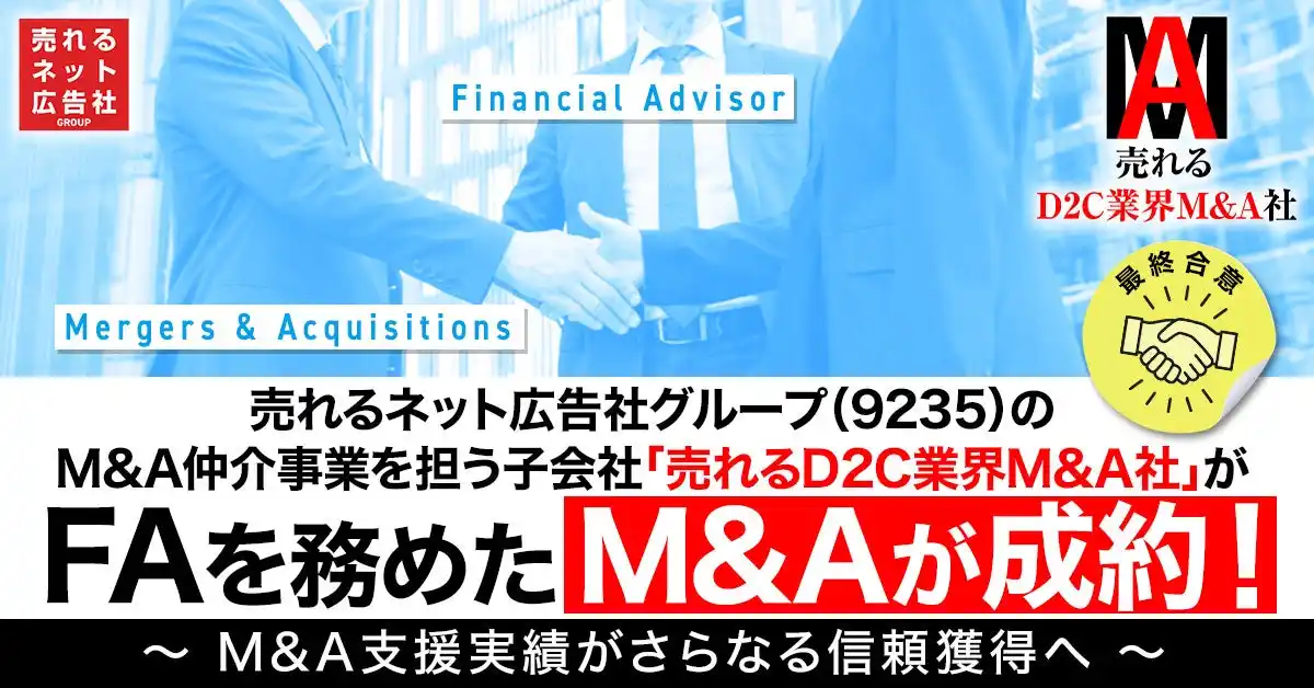 【売れるネット広告社グループ株式会社】 【最終合意】売れるネット広告社グループ（9235）、M&A仲介事業を担う子会社「売れるD2C業界M&A社」がFAを務めたM&Aが成約！～ M&A支援実績がさらなる信頼獲得へ ～