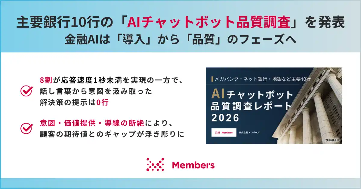 【メンバーズ】 【主要銀行10行の「AIチャットボット品質調査」を発表】金融AIは「導入」から「品質」のフェーズへ。8割が応答速度1秒未満を実現の一方で、話し言葉から意図を汲み取った解決策の提示は0行