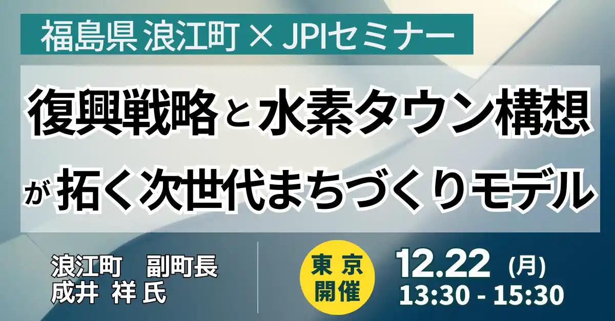 【株式会社日本計画研究所】 【JPIセミナー】福島県 浪江町「復興戦略と水素タウン構想が拓く次世代まちづくりモデル」12月22日(月)＜東京開催＞