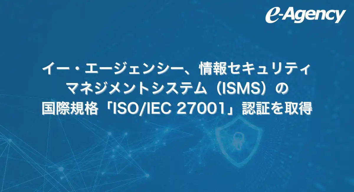 イー・エージェンシー、情報セキュリティマネジメントシステム（ISMS）の国際規格「ISO/IEC 27001」認証を取得