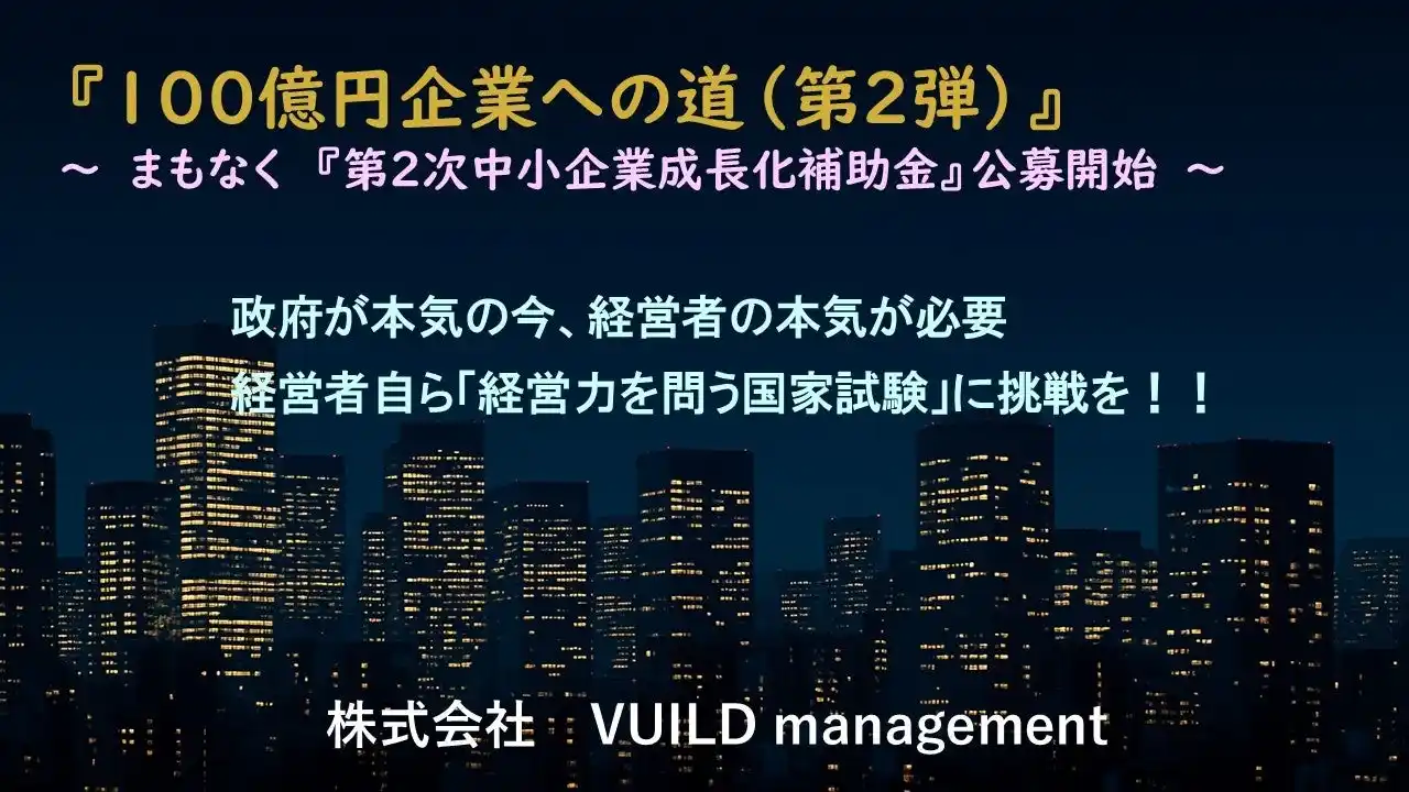 【株式会社VUILD management】 100億円企業への道（第2弾）～ 【第2次中小企業成長化補助金】まもなく公募開始～　　政府が本気の今、経営者の本気が必要　経営者自ら「経営力を問う国家試験」に挑戦を！！