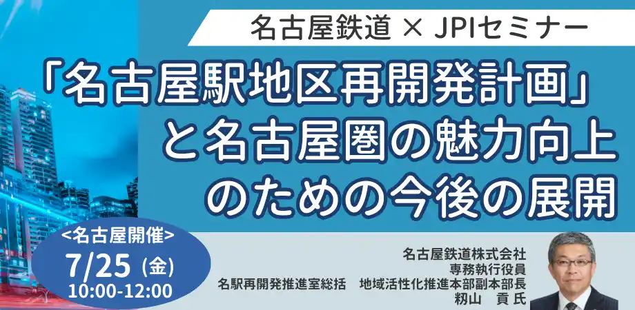 【株式会社日本計画研究所】 【JPIセミナー】名古屋鉄道（株）「”名古屋駅地区再開発計画”と名古屋圏の魅力向上のための今後の展開について」7月25日(金)＜名古屋開催＞